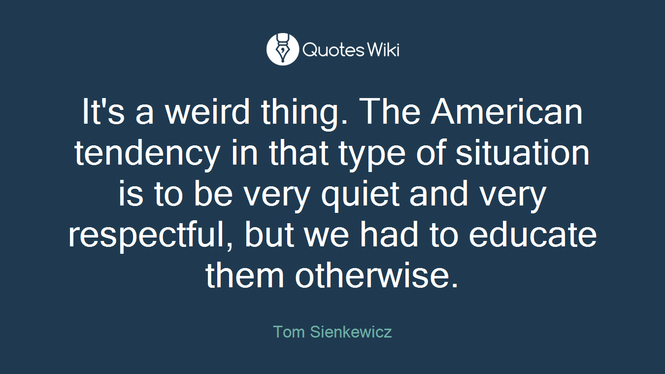 It's a weird thing. The American tendency in that type of situation is to be very quiet and very respectful, but we had to educate them otherwise.