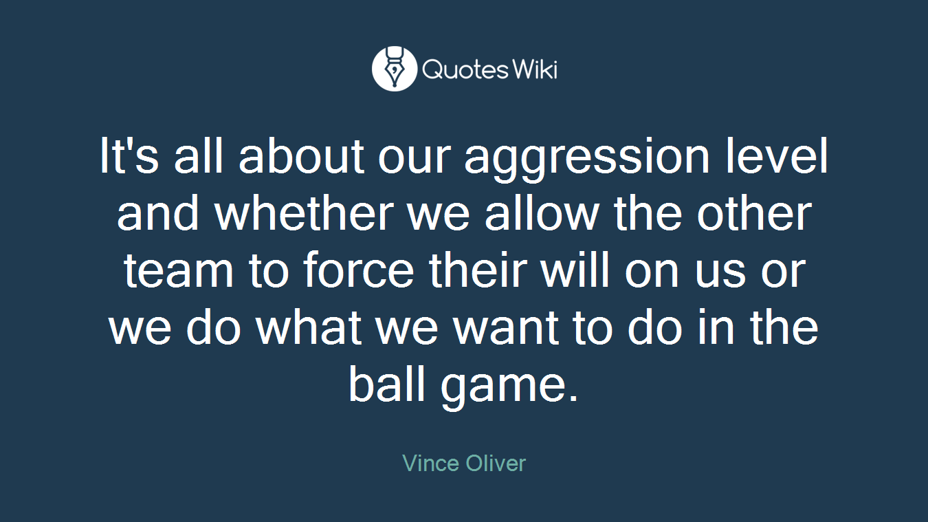 It's all about our aggression level and whether we allow the other team to force their will on us or we do what we want to do in the ball game.