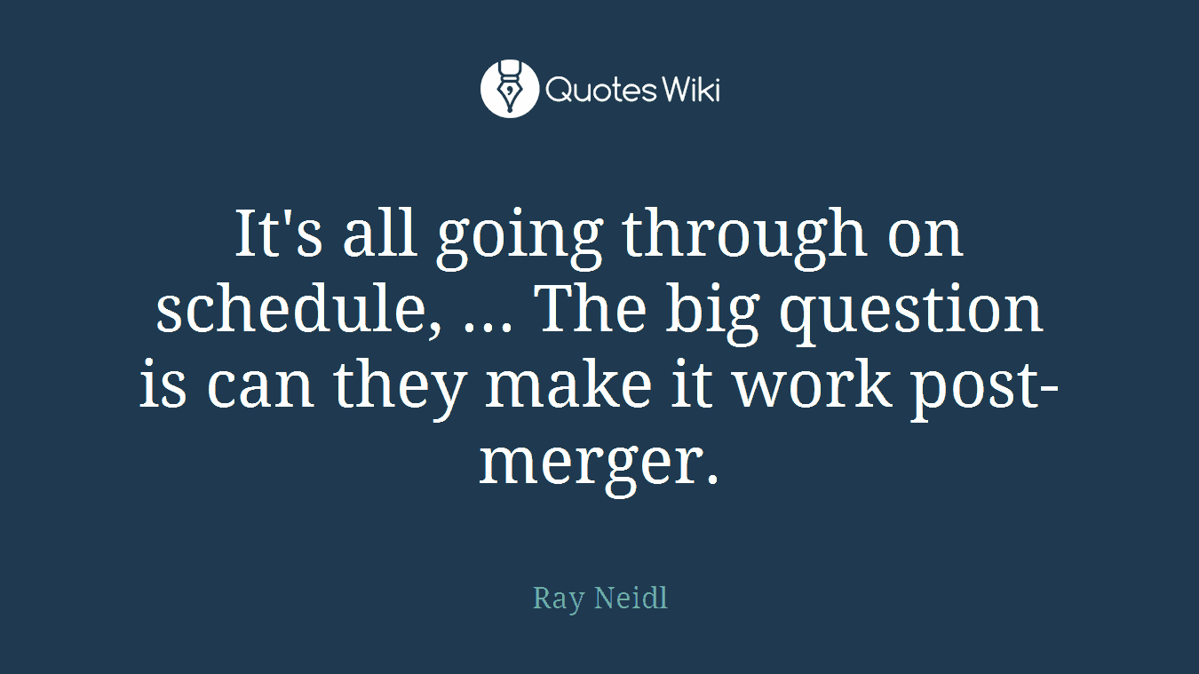 It's all going through on schedule, ... The big question is can they make it work post-merger.