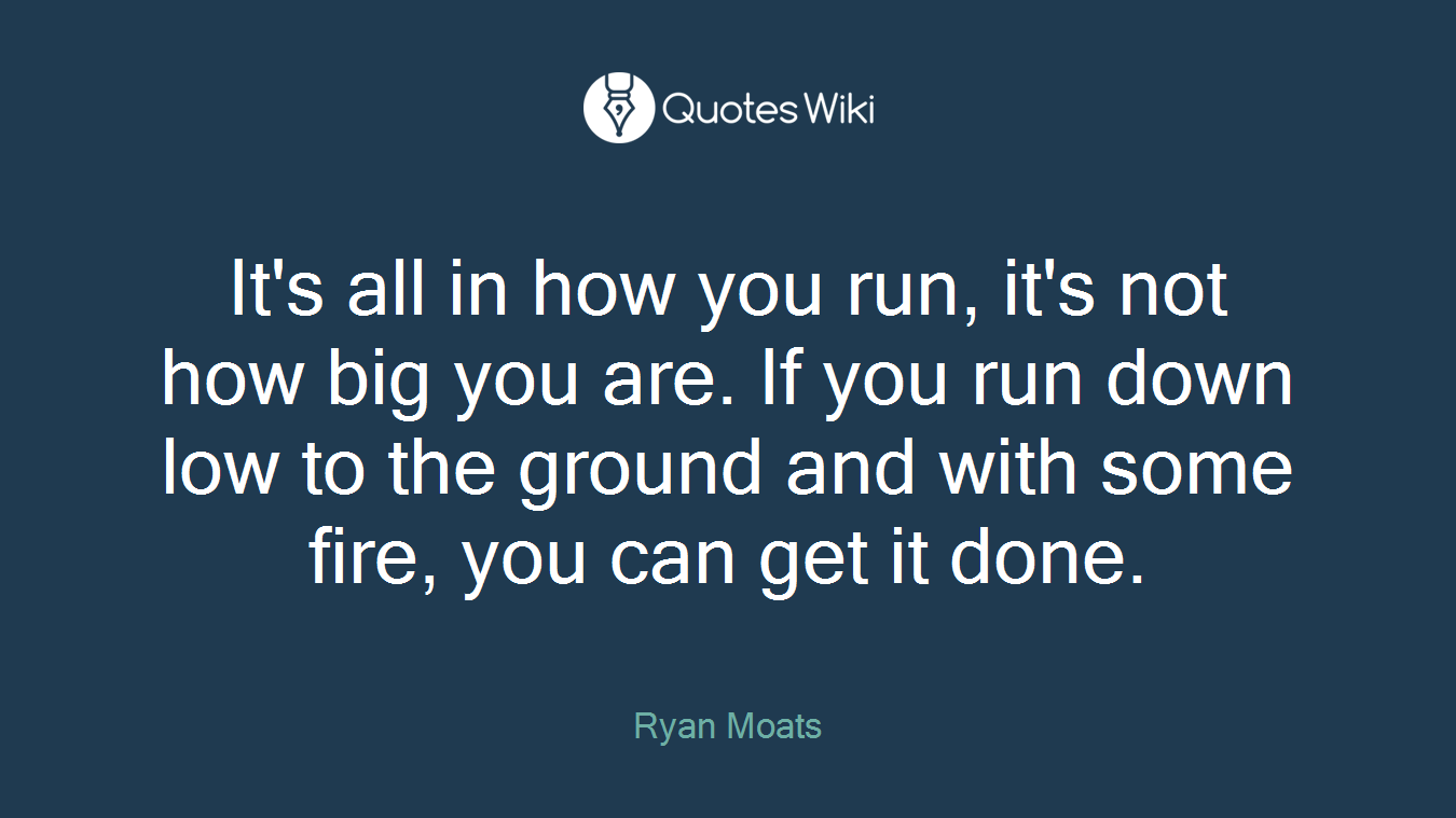 It's all in how you run, it's not how big you are. If you run down low to the ground and with some fire, you can get it done.