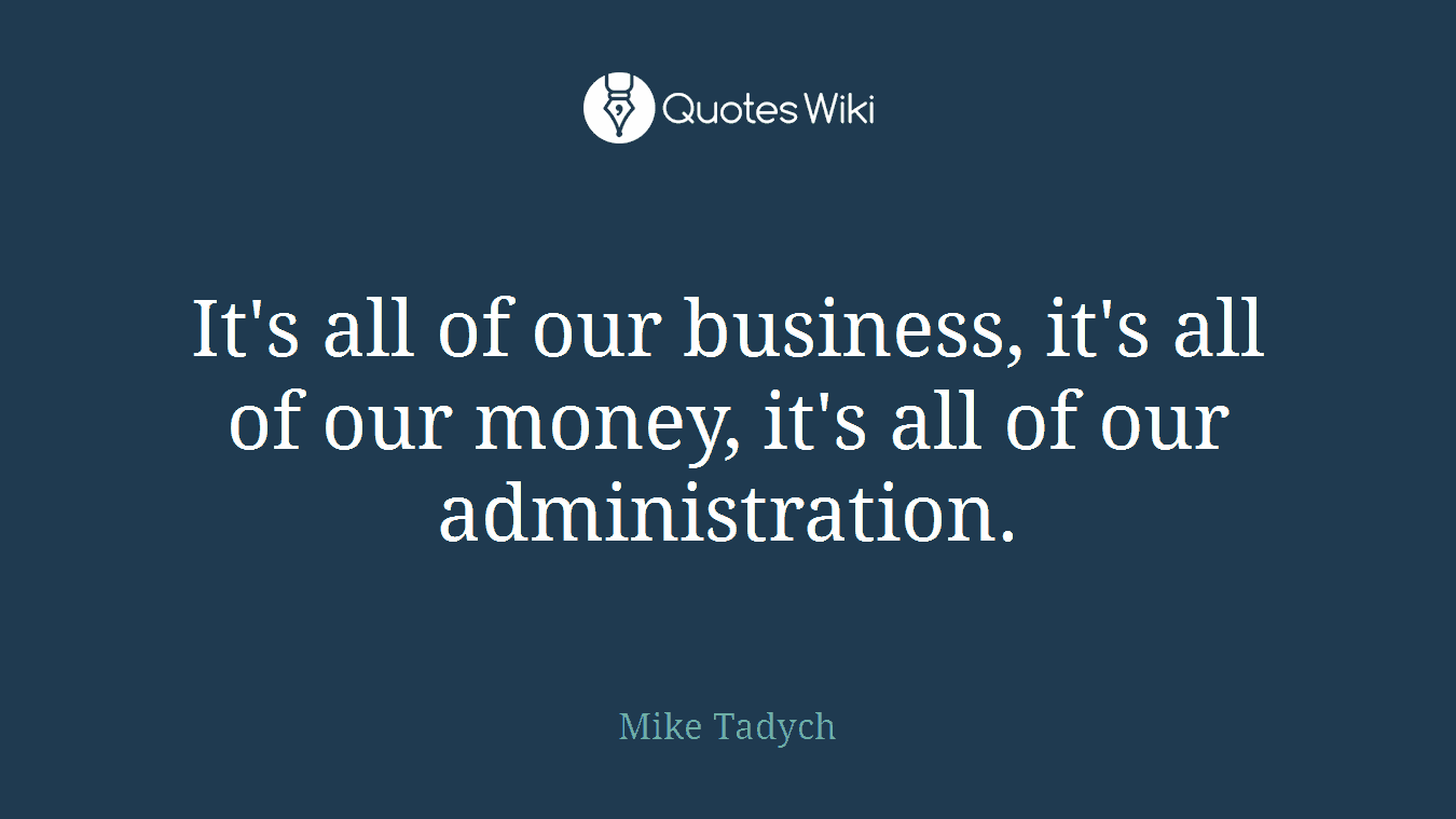 It's all of our business, it's all of our money, it's all of our administration.