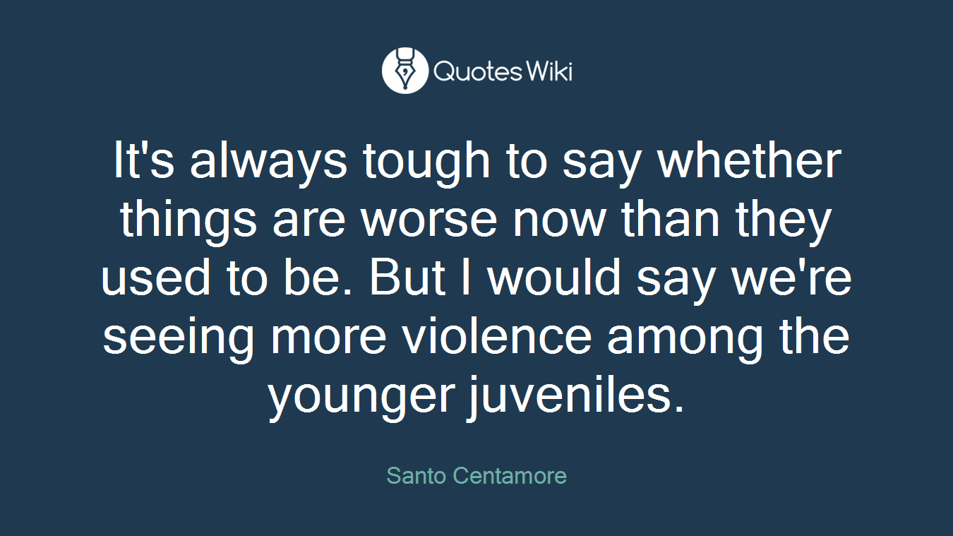 It's always tough to say whether things are worse now than they used to be. But I would say we're seeing more violence among the younger juveniles.