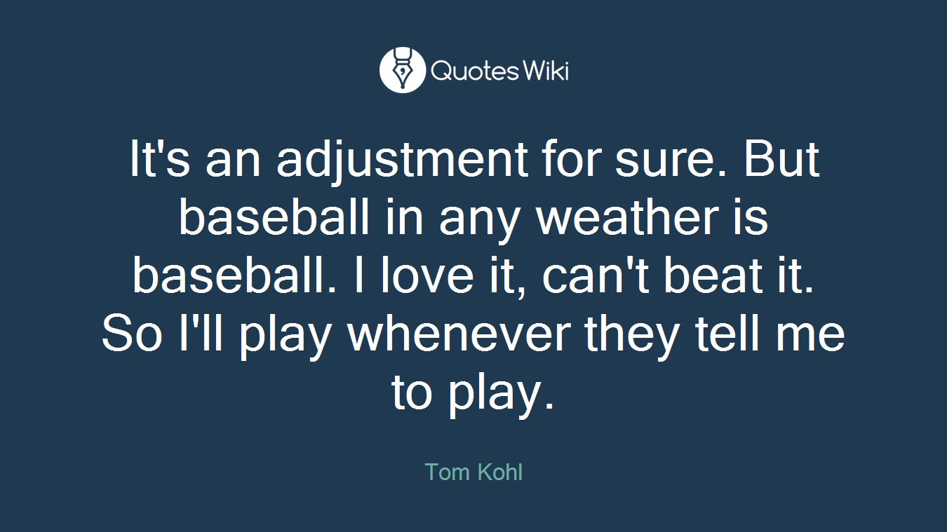 It's an adjustment for sure. But baseball in any weather is baseball. I love it, can't beat it. So I'll play whenever they tell me to play.