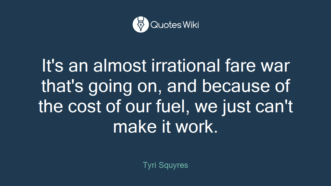 It's an almost irrational fare war that's going on, and because of the cost of our fuel, we just can't make it work.