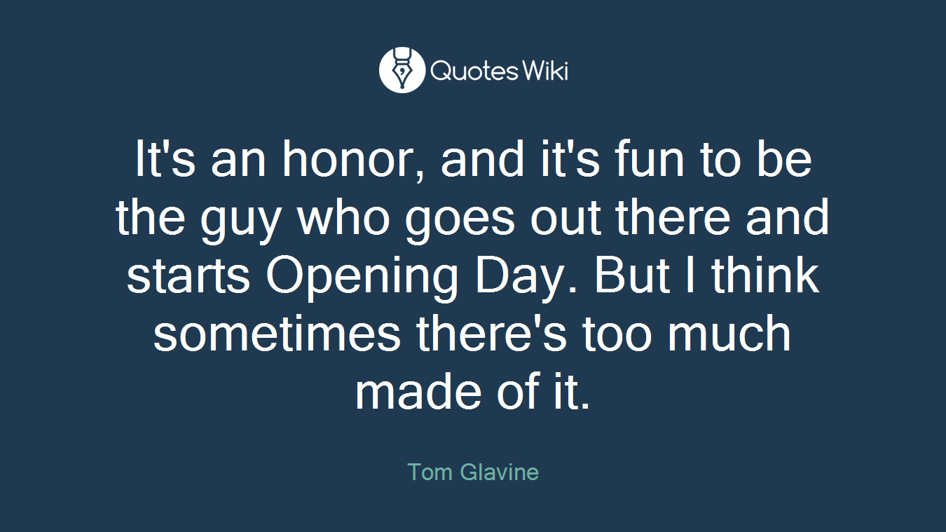 It's an honor, and it's fun to be the guy who goes out there and starts Opening Day. But I think sometimes there's too much made of it.