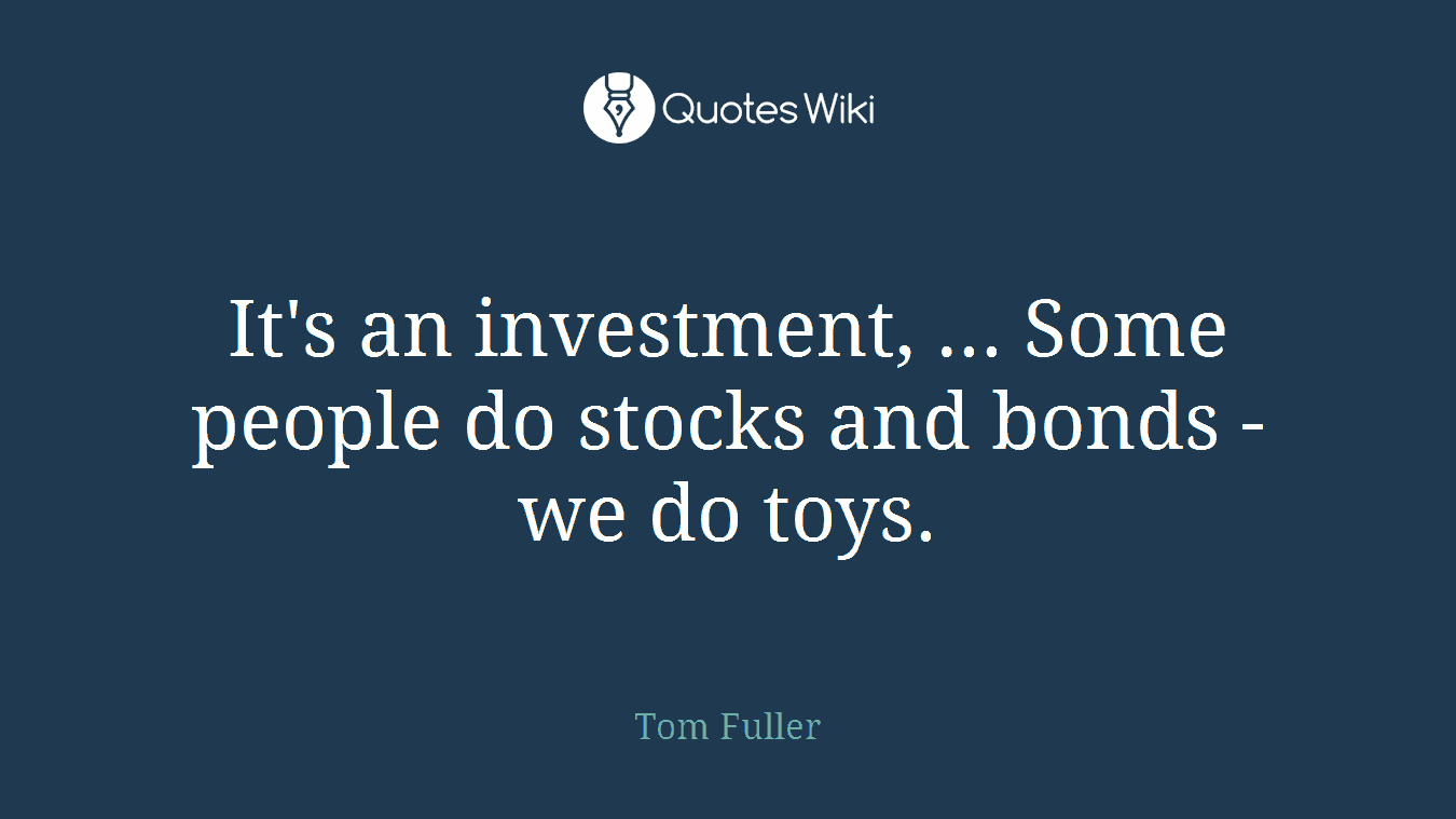 It's an investment, ... Some people do stocks and bonds - we do toys.