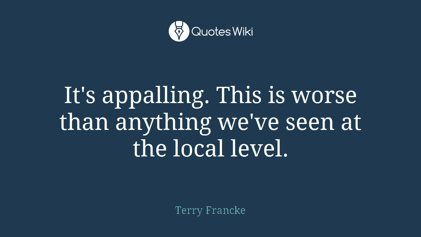 It's appalling. This is worse than anything we've seen at the local level.