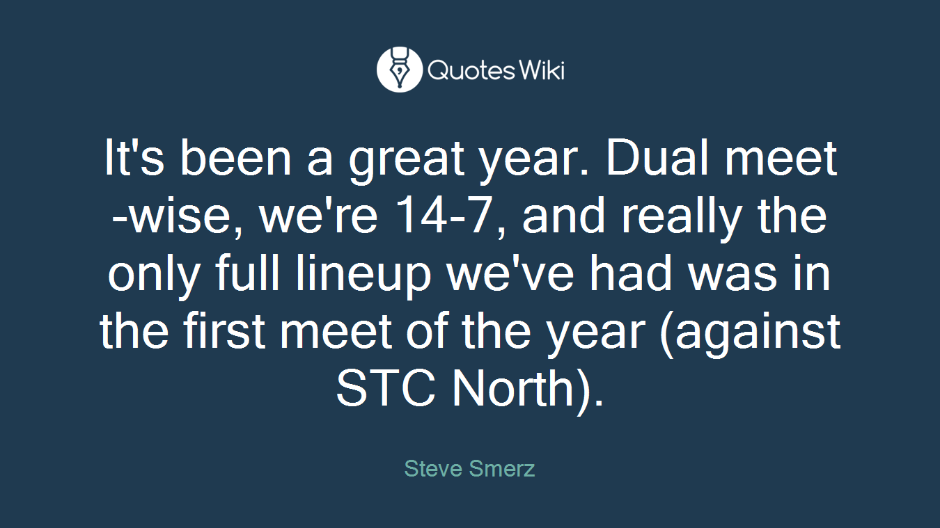 It's been a great year. Dual meet-wise, we're 14-7, and really the only full lineup we've had was in the first meet of the year (against STC North).