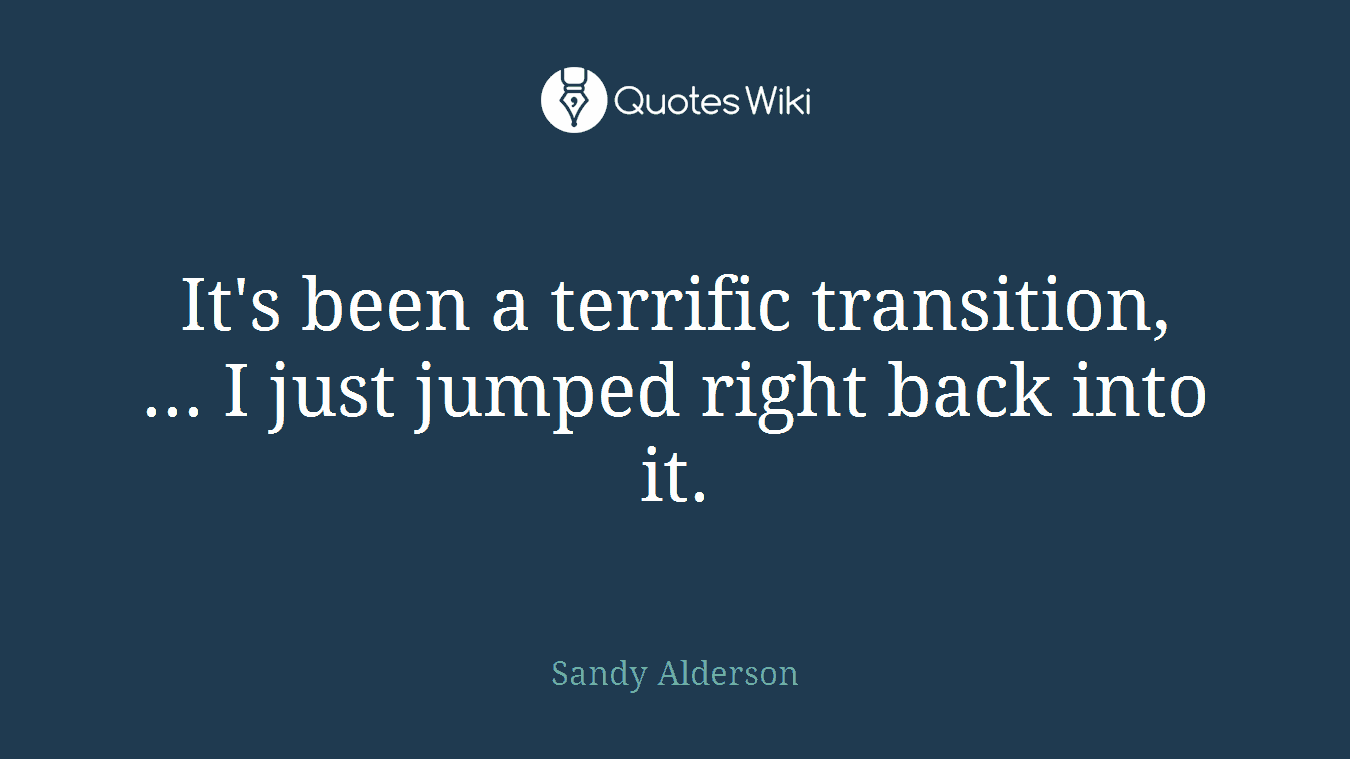 It's been a terrific transition, ... I just jumped right back into it.