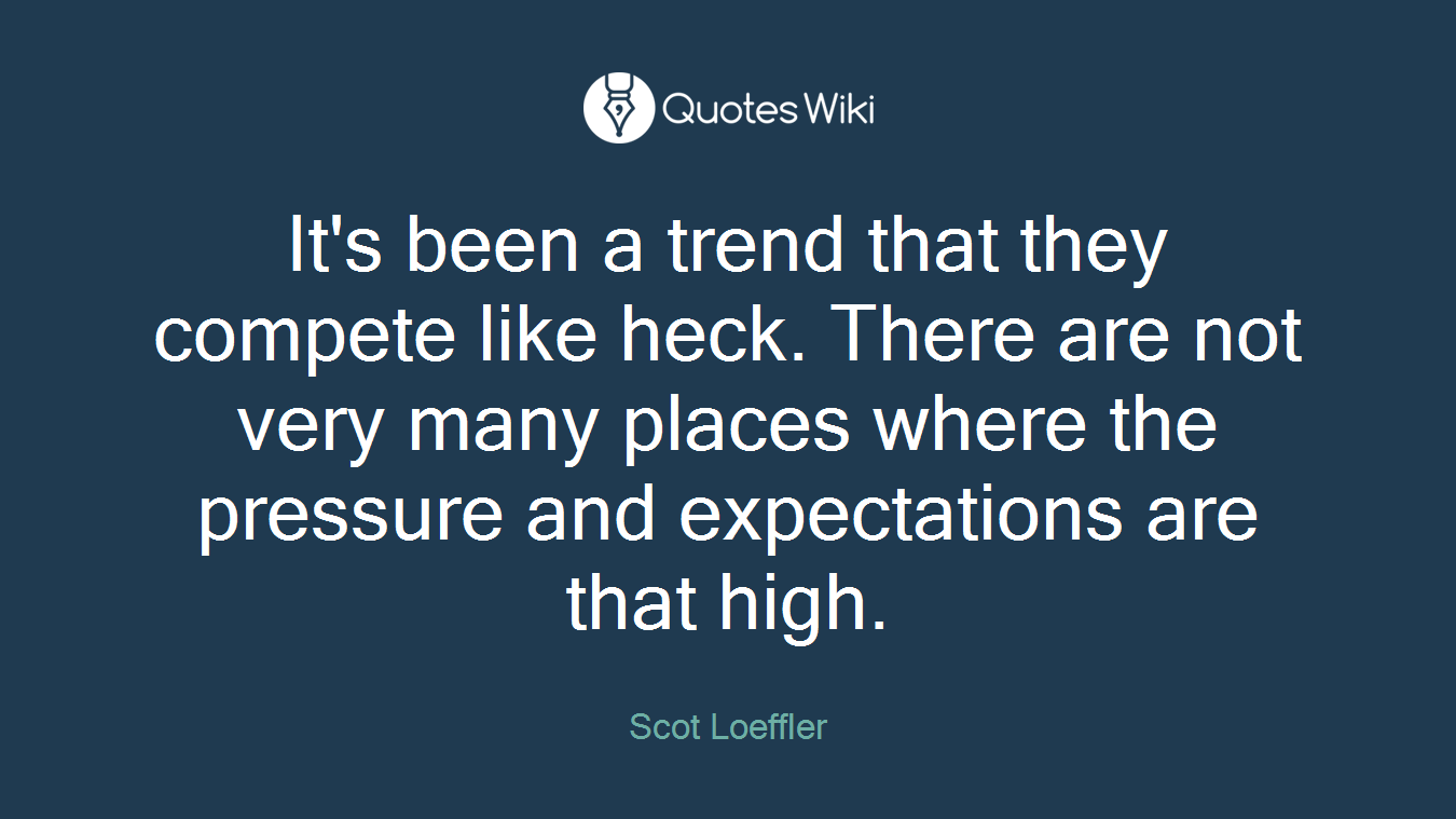 It's been a trend that they compete like heck. There are not very many places where the pressure and expectations are that high.