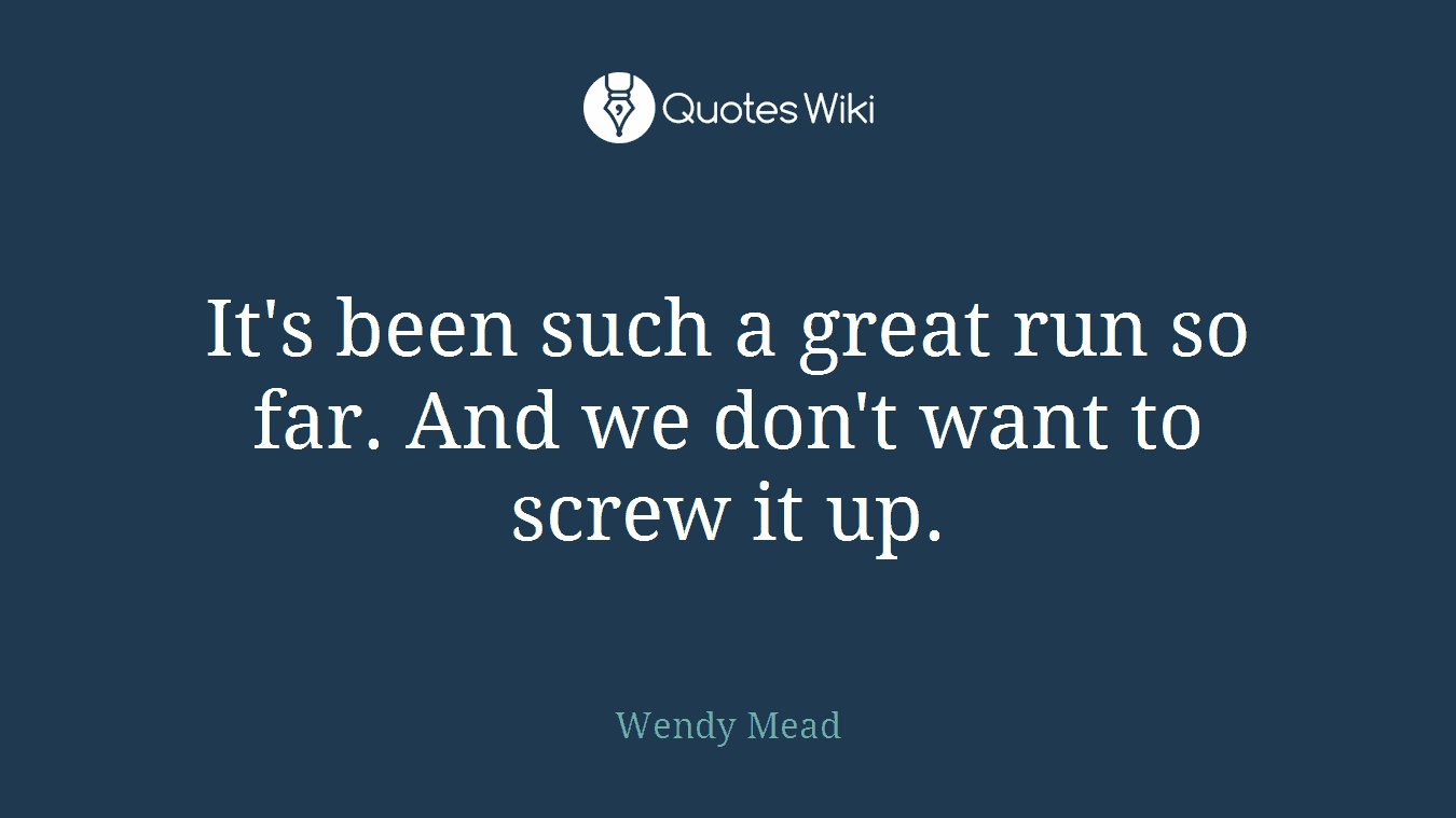 It's been such a great run so far. And we don't want to screw it up.