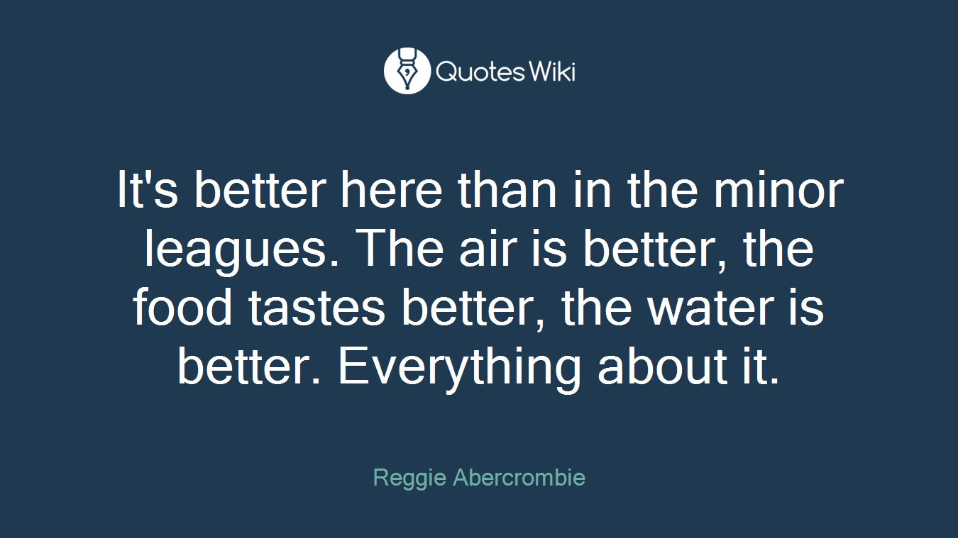 It's better here than in the minor leagues. The air is better, the food tastes better, the water is better. Everything about it.