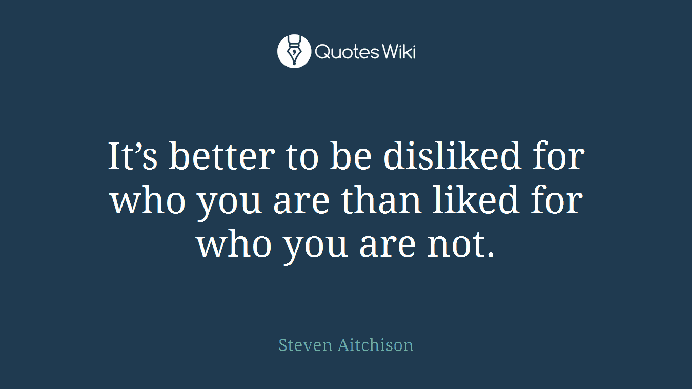 It’s better to be disliked for who you are than liked for who you are not.