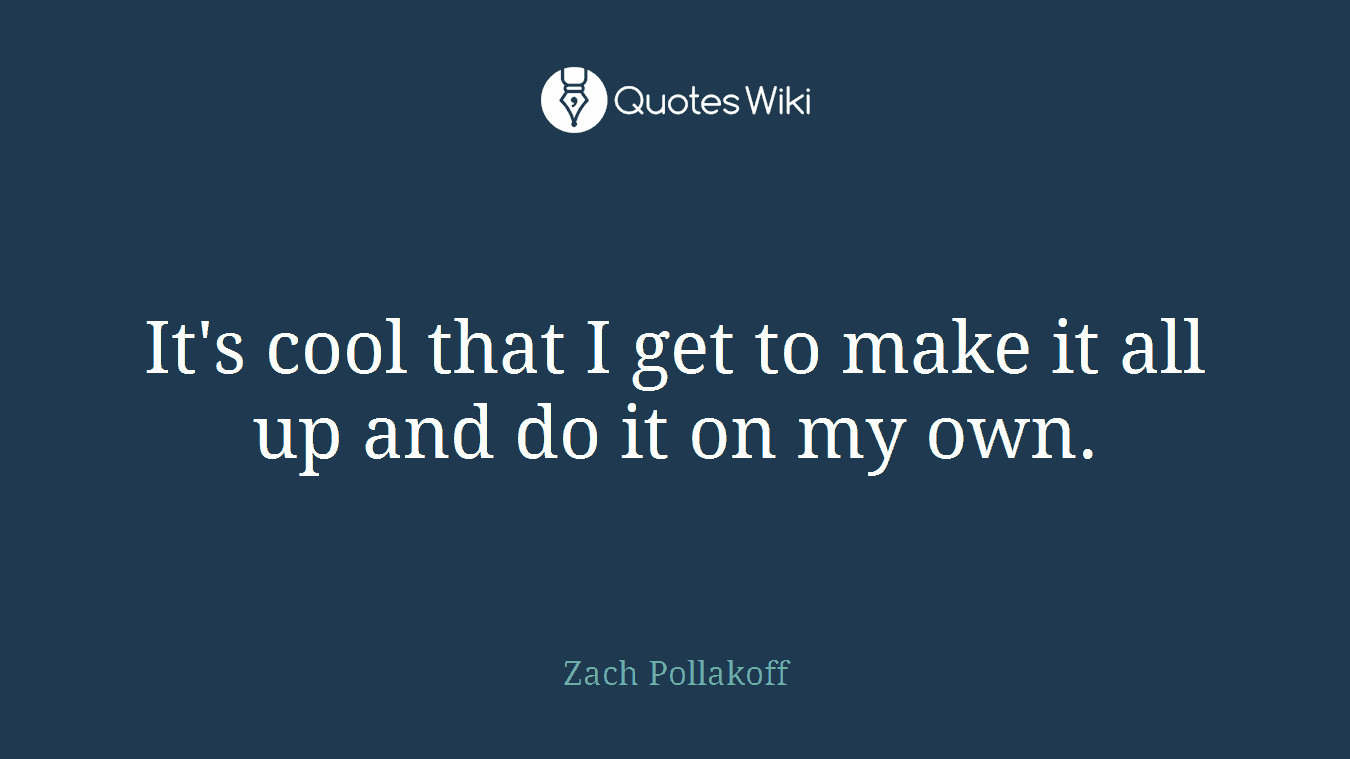 It's cool that I get to make it all up and do it on my own.