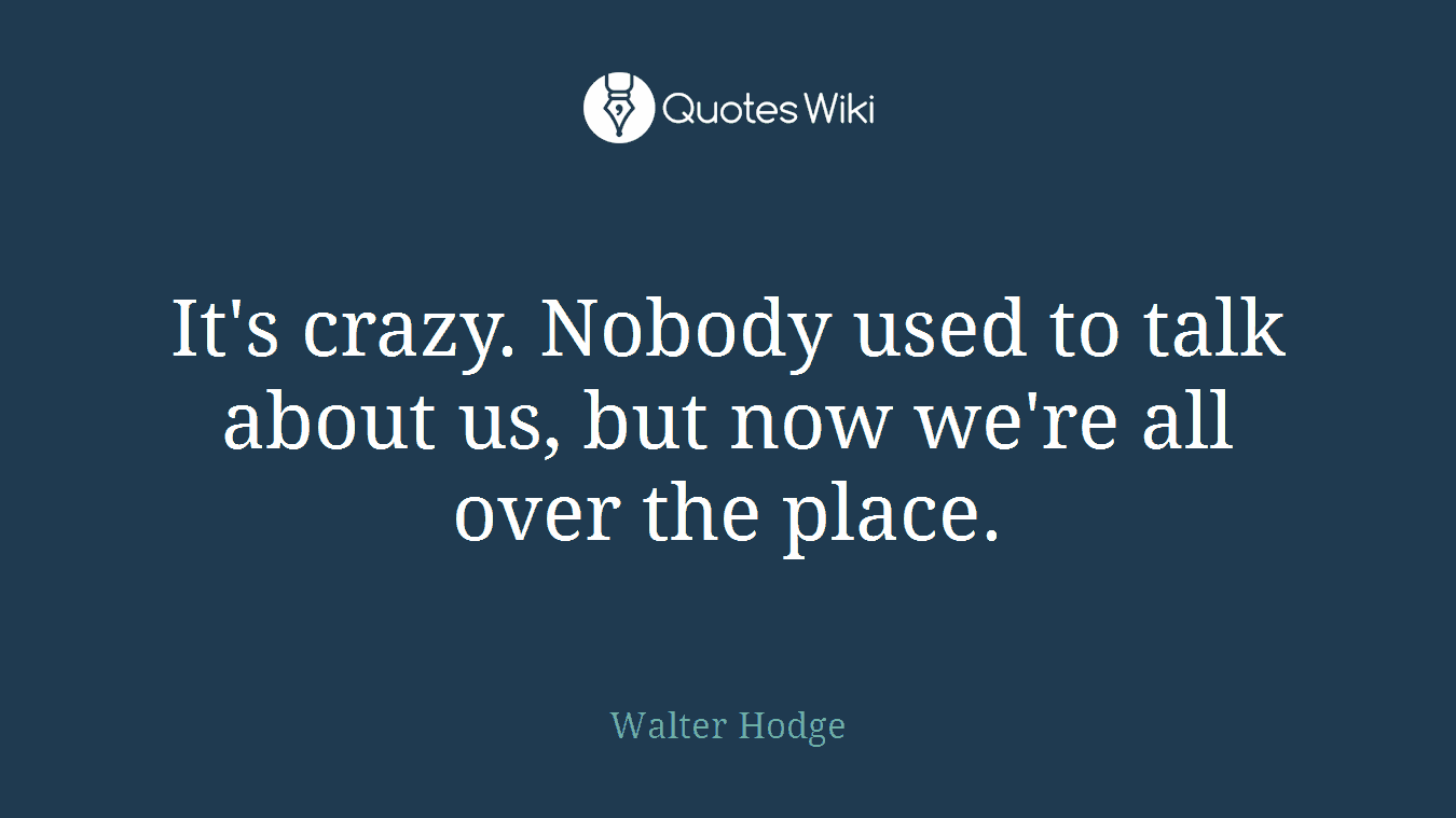 It's crazy. Nobody used to talk about us, but now we're all over the place.