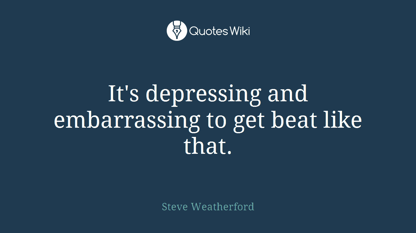 It's depressing and embarrassing to get beat like that.
