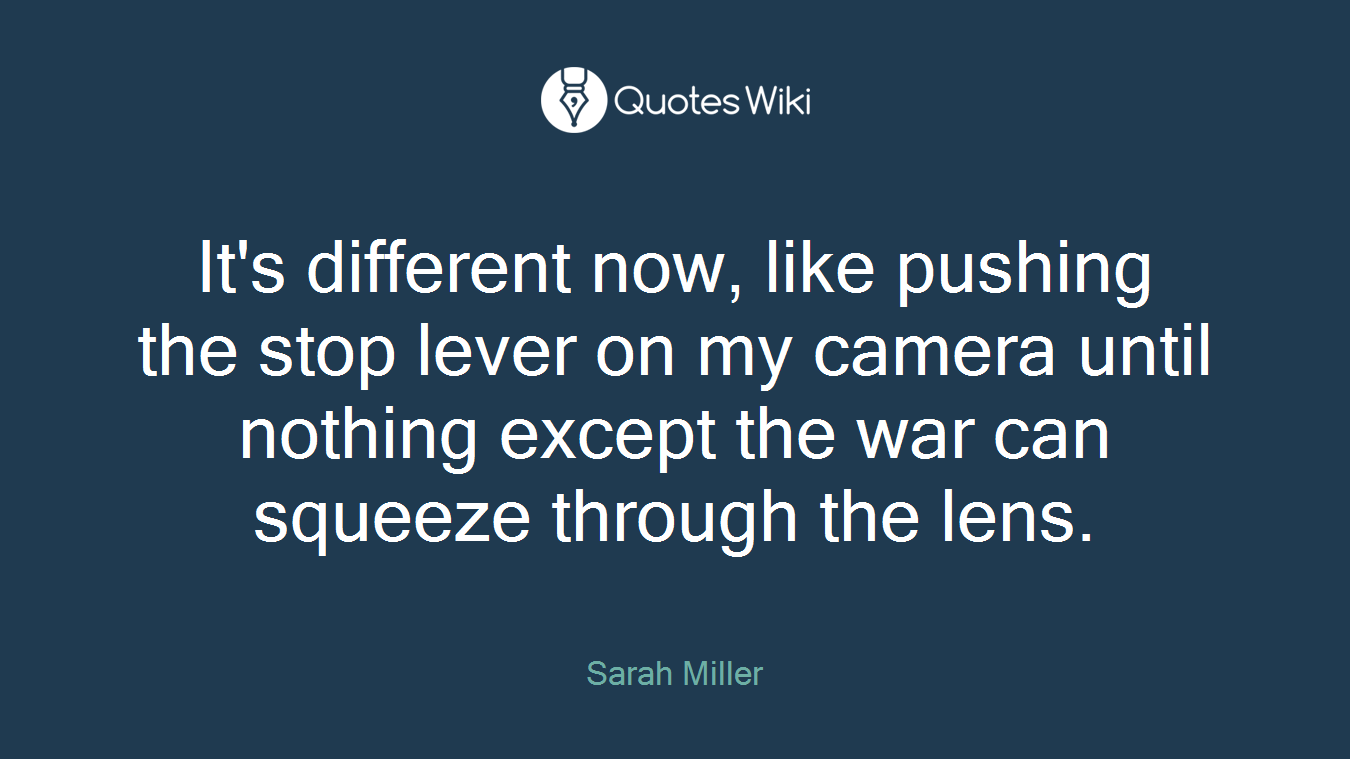 It's different now, like pushing the stop lever on my camera until nothing except the war can squeeze through the lens.