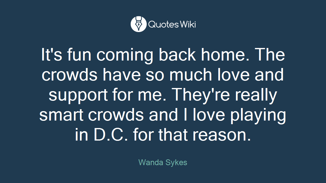 It's fun coming back home. The crowds have so much love and support for me. They're really smart crowds and I love playing in D.C. for that reason.