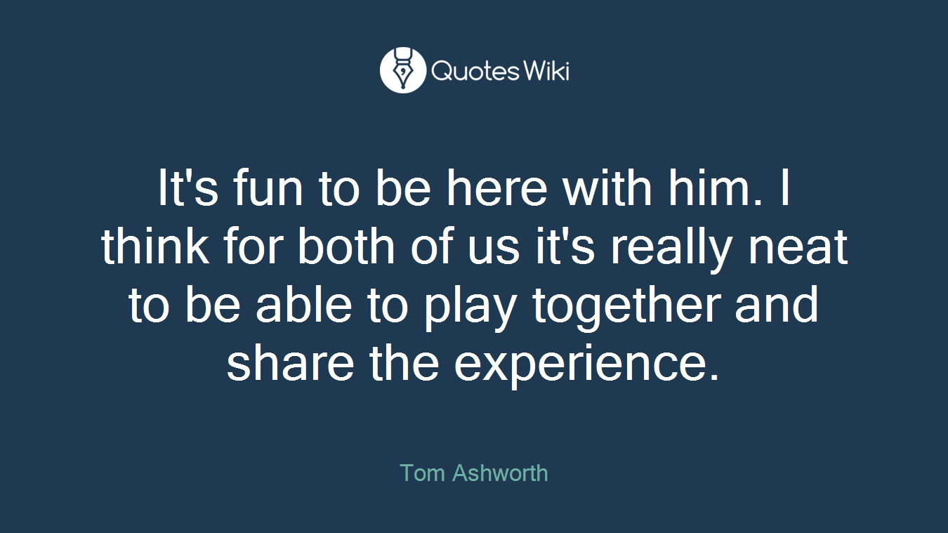 It's fun to be here with him. I think for both of us it's really neat to be able to play together and share the experience.