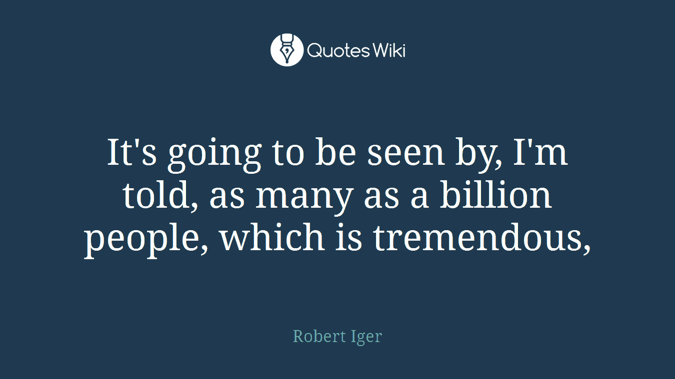 It's going to be seen by, I'm told, as many as a billion people, which is tremendous,