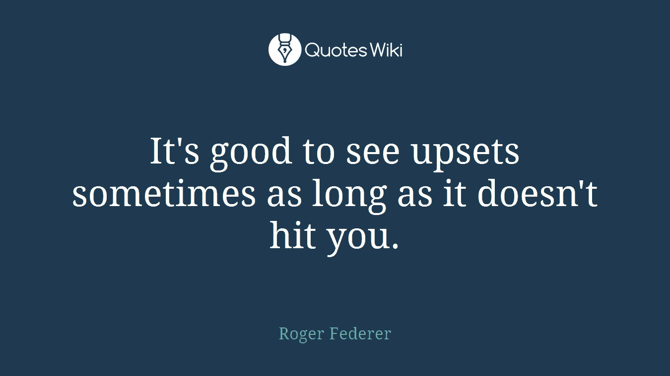 It's good to see upsets sometimes as long as it doesn't hit you.
