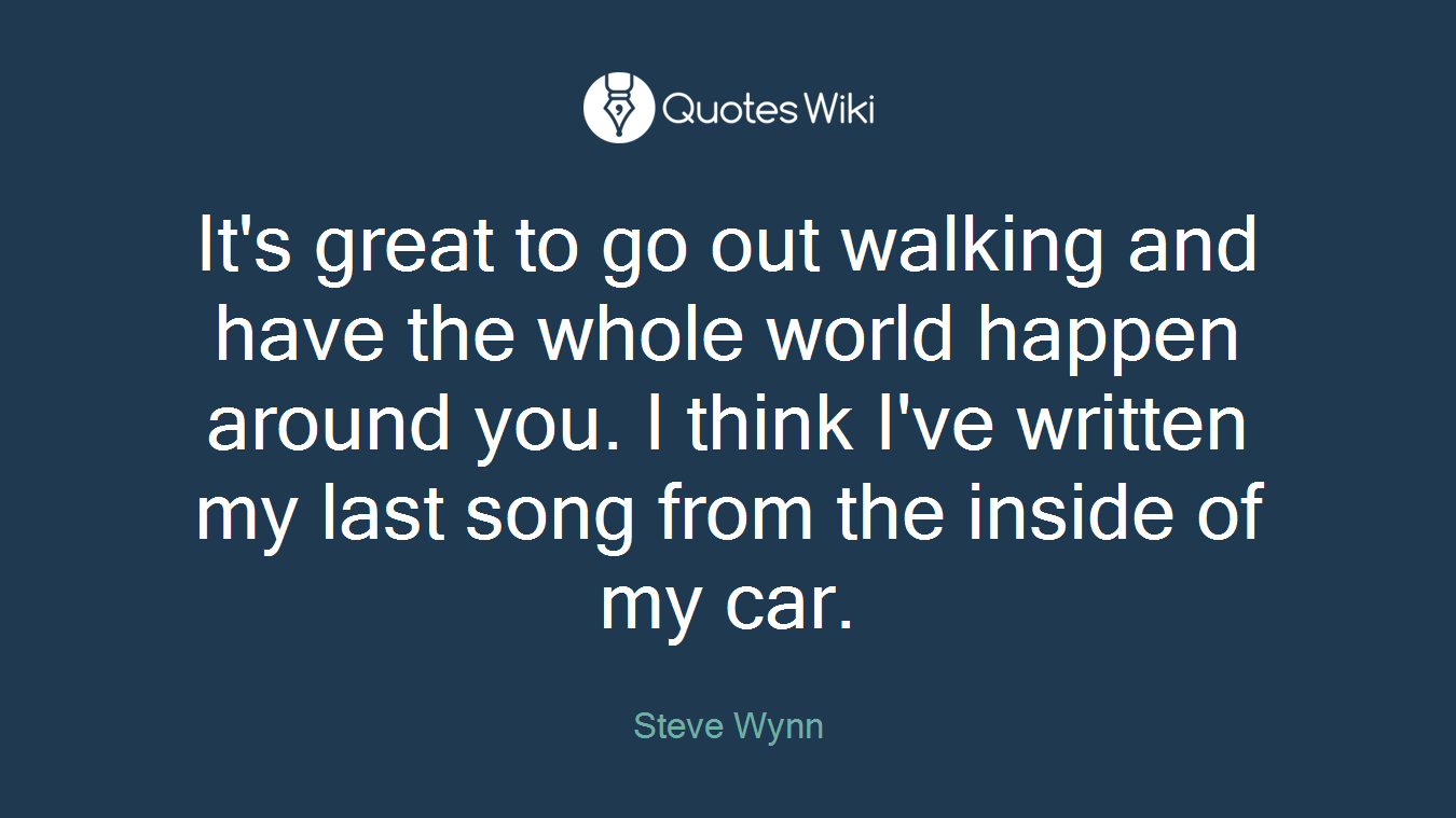 It's great to go out walking and have the whole world happen around you. I think I've written my last song from the inside of my car.