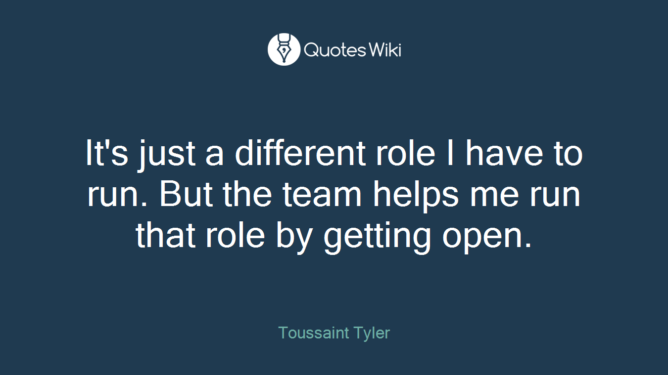 It's just a different role I have to run. But the team helps me run that role by getting open.