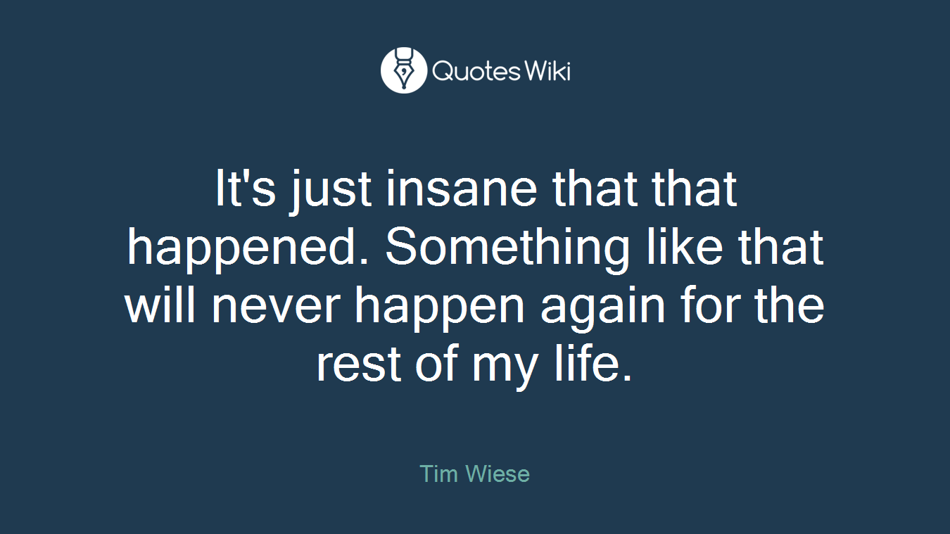 It's just insane that that happened. Something like that will never happen again for the rest of my life.