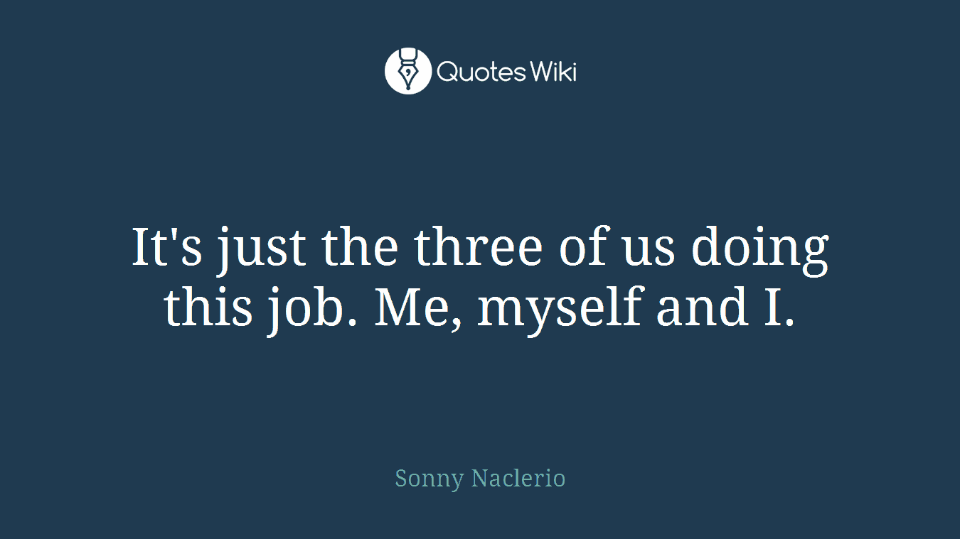 It's just the three of us doing this job. Me, myself and I.