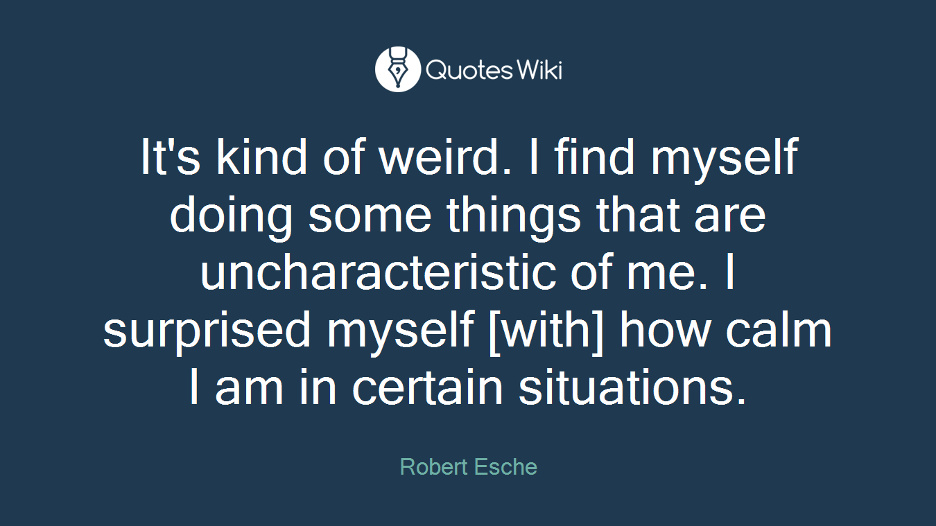 It's kind of weird. I find myself doing some things that are uncharacteristic of me. I surprised myself [with] how calm I am in certain situations.