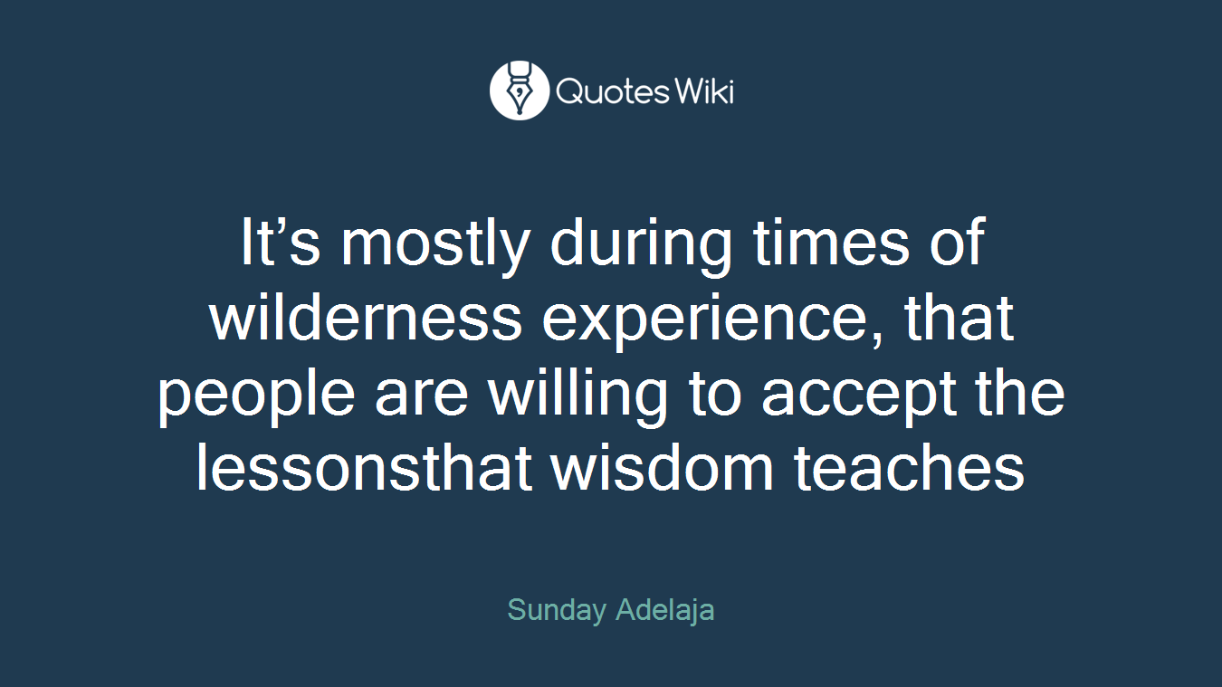 It’s mostly during times of wilderness experience, that people are willing to accept the lessonsthat wisdom teaches