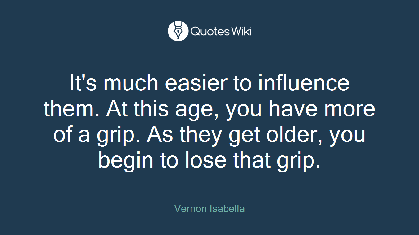 It's much easier to influence them. At this age, you have more of a grip. As they get older, you begin to lose that grip.