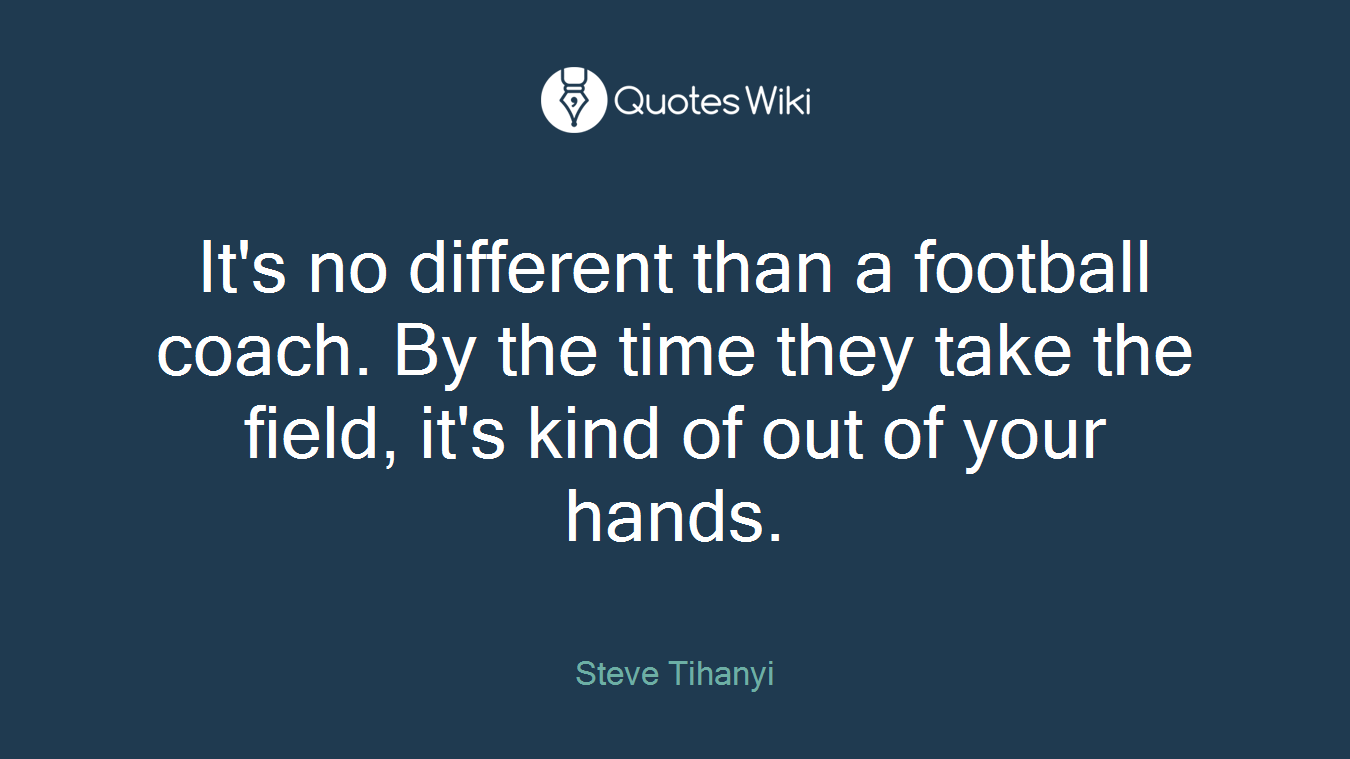 It's no different than a football coach. By the time they take the field, it's kind of out of your hands.