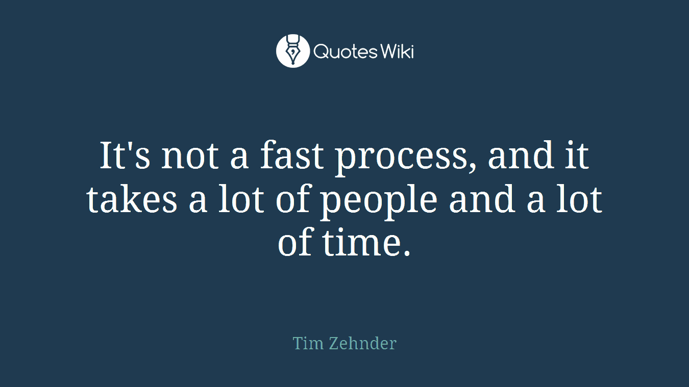 It's not a fast process, and it takes a lot of people and a lot of time.
