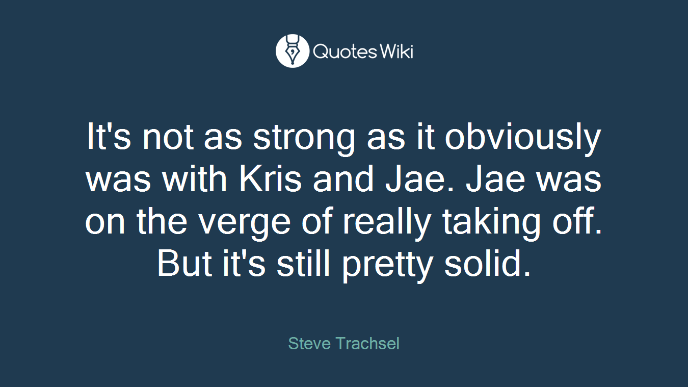 It's not as strong as it obviously was with Kris and Jae. Jae was on the verge of really taking off. But it's still pretty solid.