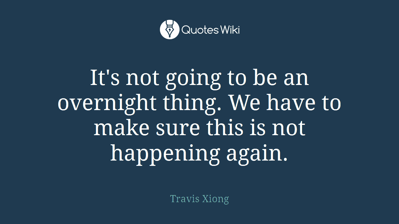 It's not going to be an overnight thing. We have to make sure this is not happening again.