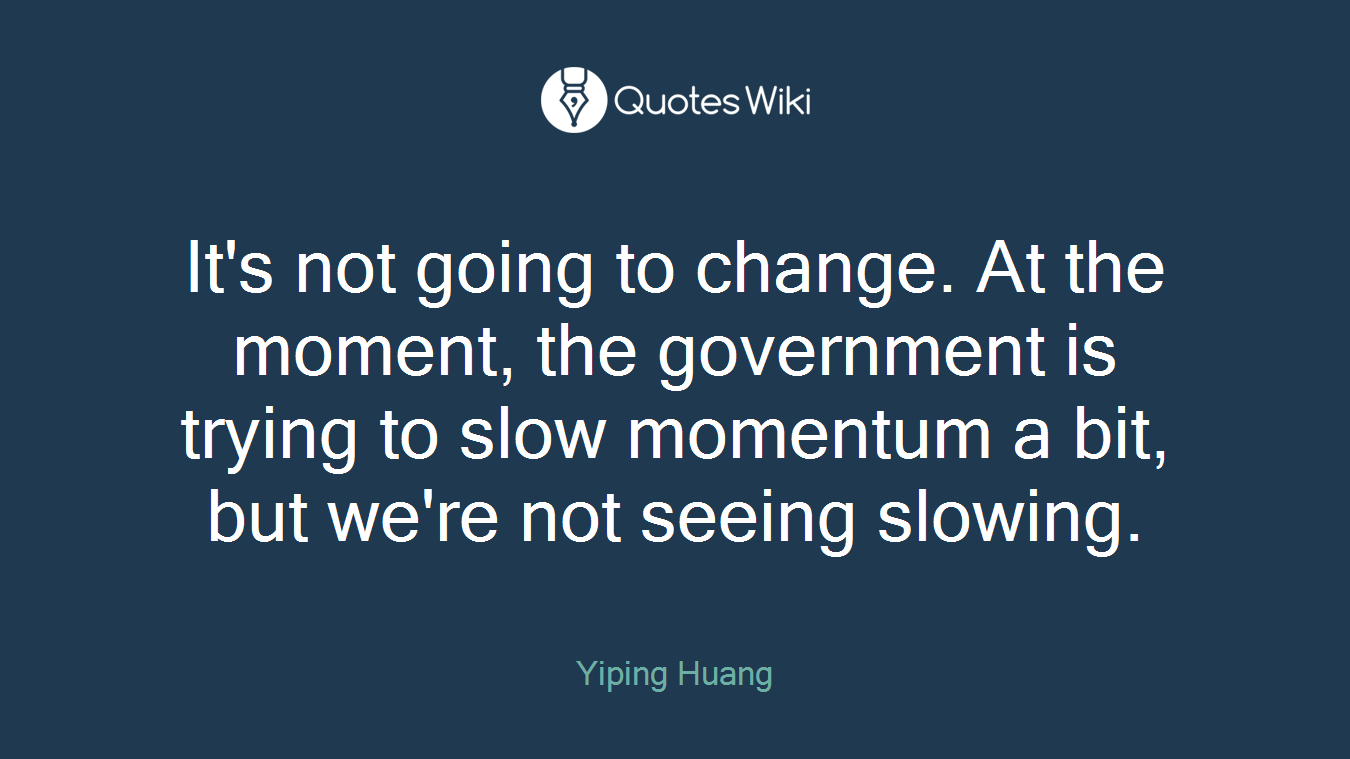 It's not going to change. At the moment, the government is trying to slow momentum a bit, but we're not seeing slowing.