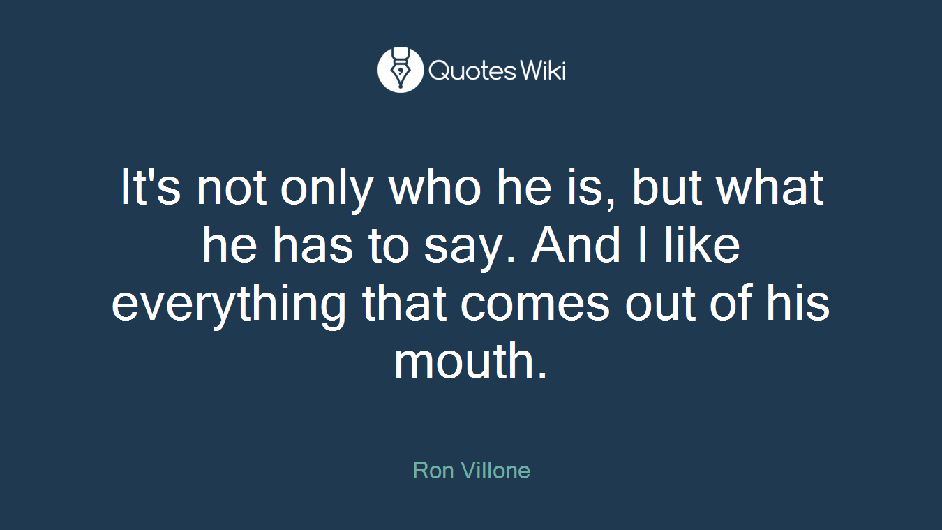 It's not only who he is, but what he has to say. And I like everything that comes out of his mouth.