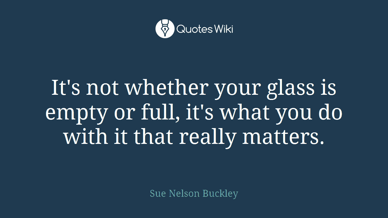 It's not whether your glass is empty or full, it's what you do with it that really matters.
