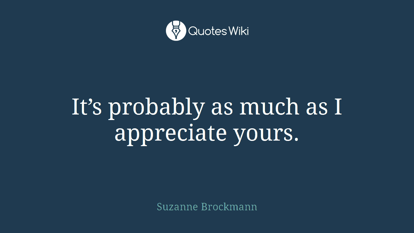 It’s probably as much as I appreciate yours.