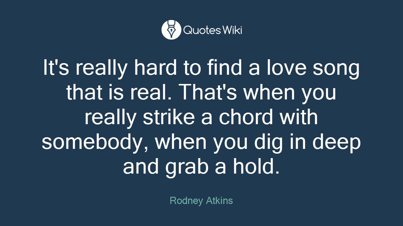It's really hard to find a love song that is real. That's when you really strike a chord with somebody, when you dig in deep and grab a hold.
