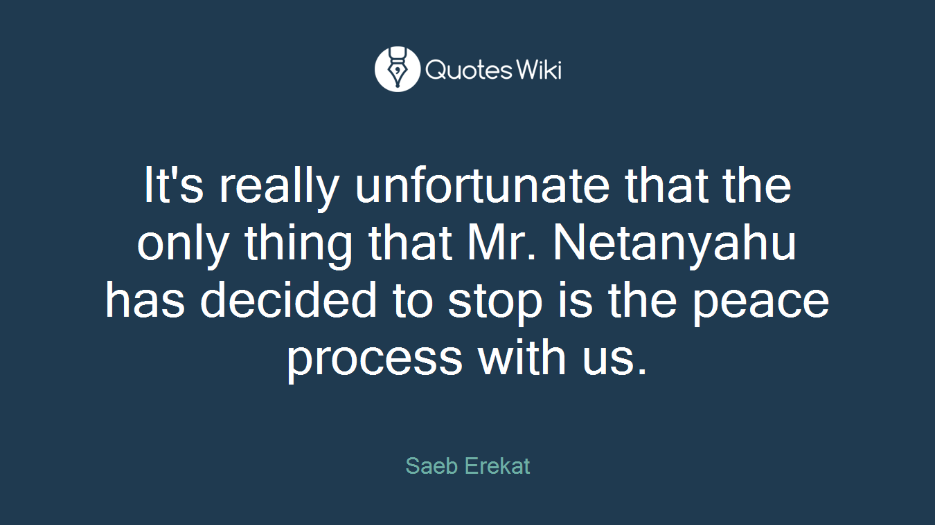 It's really unfortunate that the only thing that Mr. Netanyahu has decided to stop is the peace process with us.