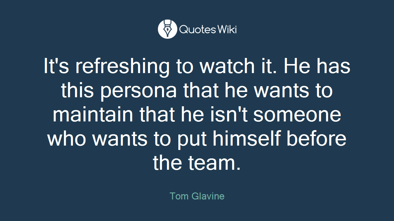 It's refreshing to watch it. He has this persona that he wants to maintain that he isn't someone who wants to put himself before the team.