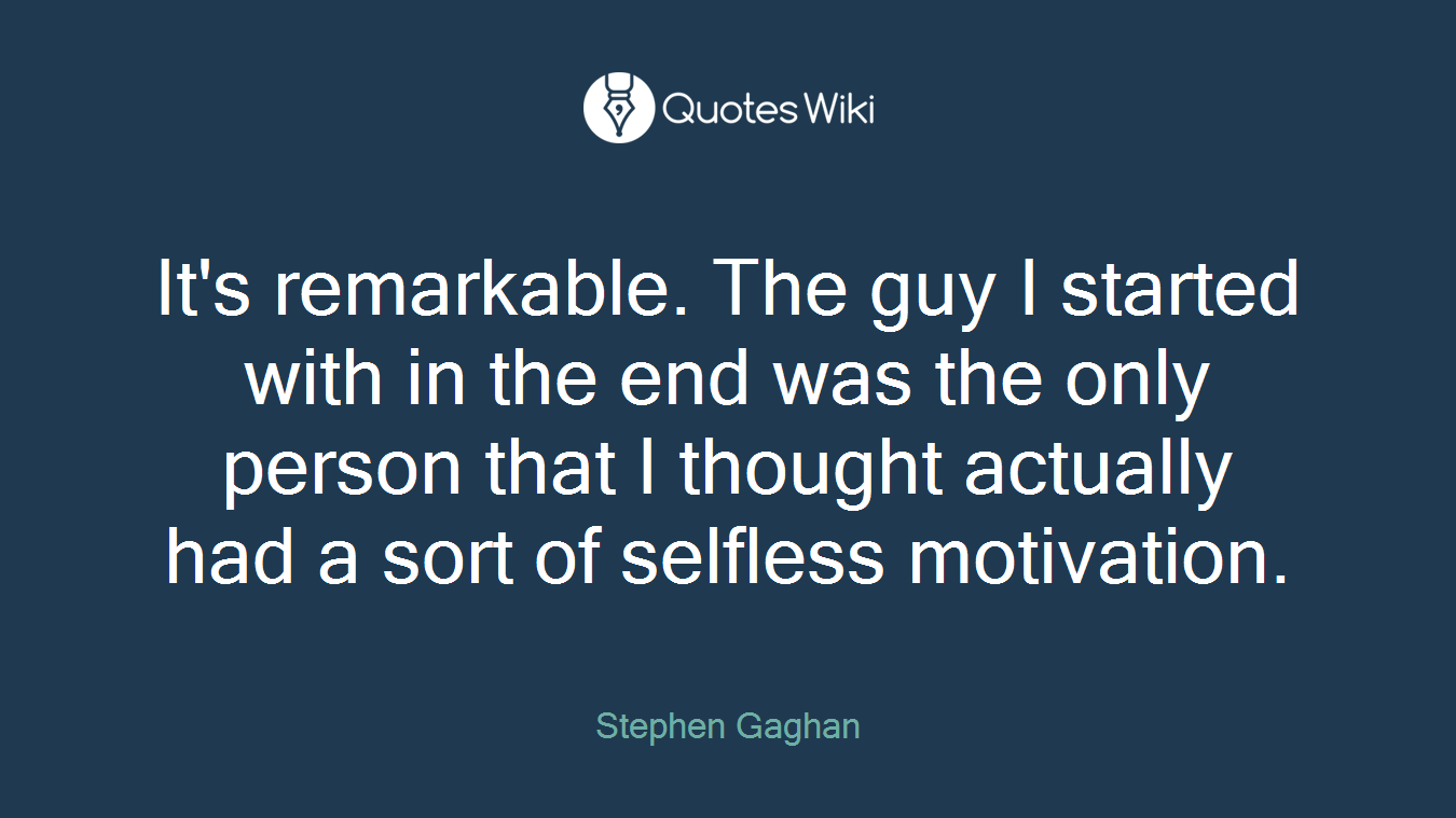 It's remarkable. The guy I started with in the end was the only person that I thought actually had a sort of selfless motivation.
