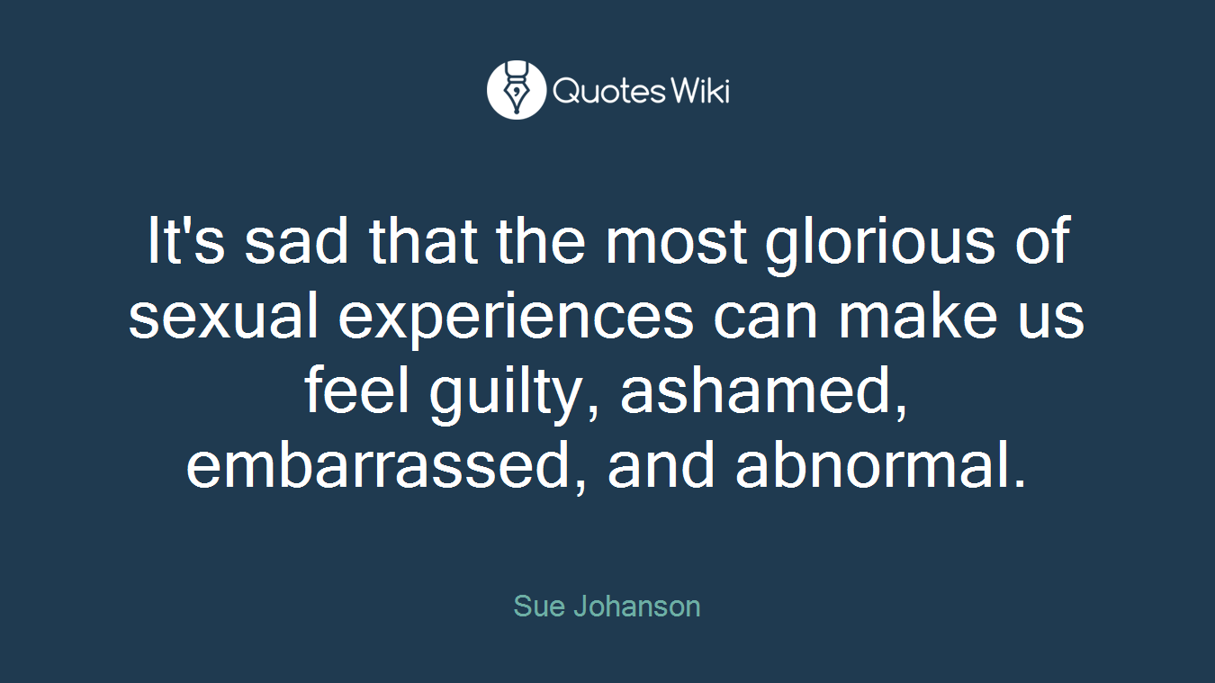It's sad that the most glorious of sexual experiences can make us feel guilty, ashamed, embarrassed, and abnormal.