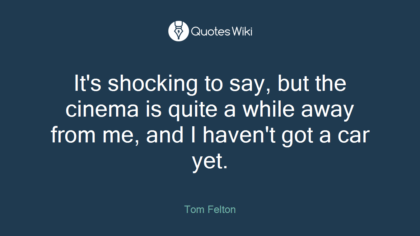 It's shocking to say, but the cinema is quite a while away from me, and I haven't got a car yet.