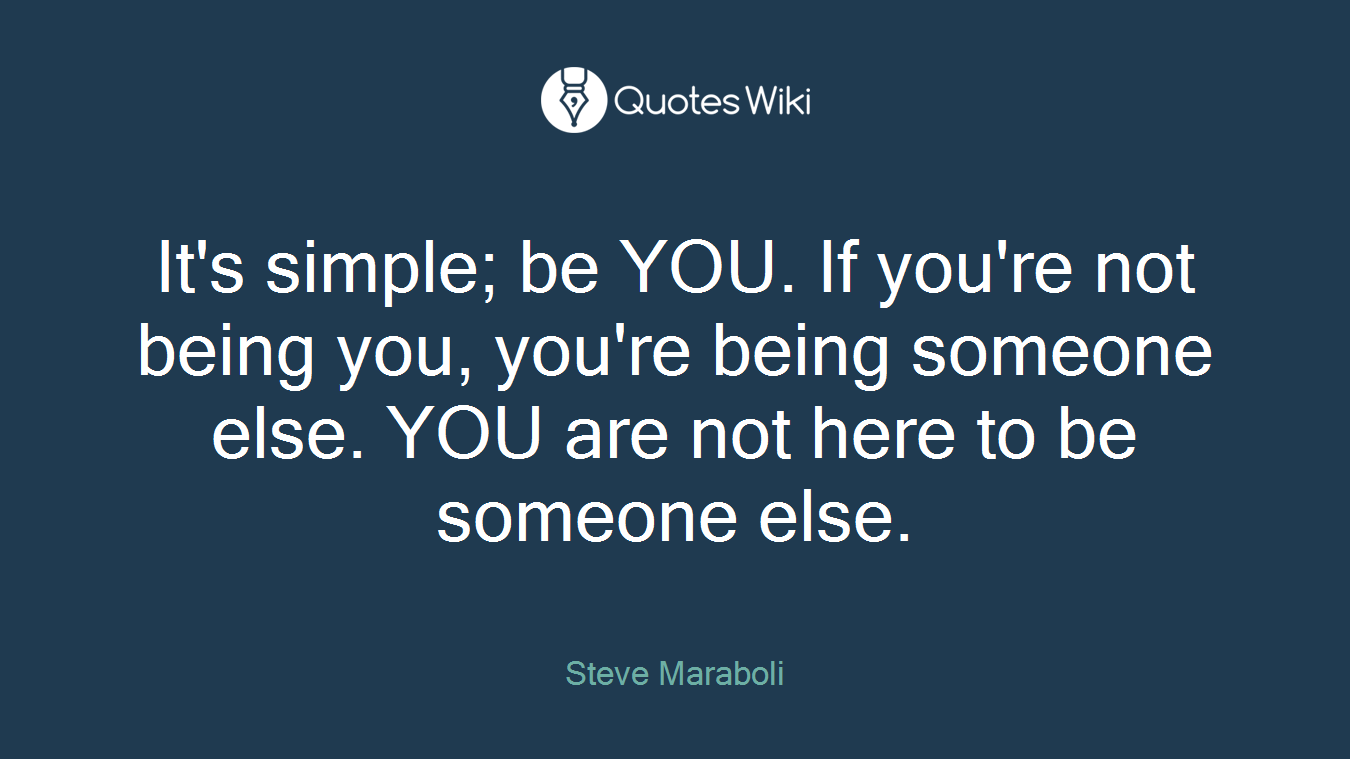 It's simple; be YOU. If you're not being you, you're being someone else. YOU are not here to be someone else.