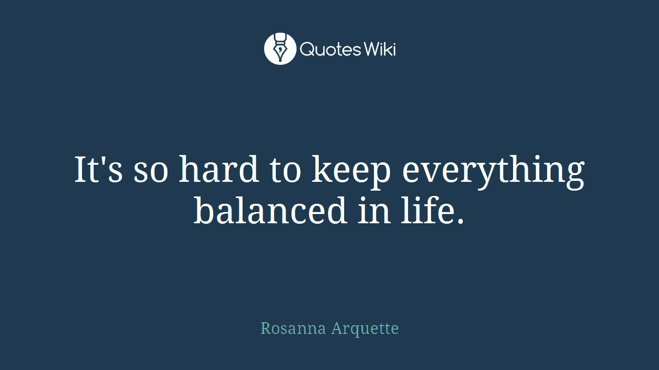It's so hard to keep everything balanced in life.