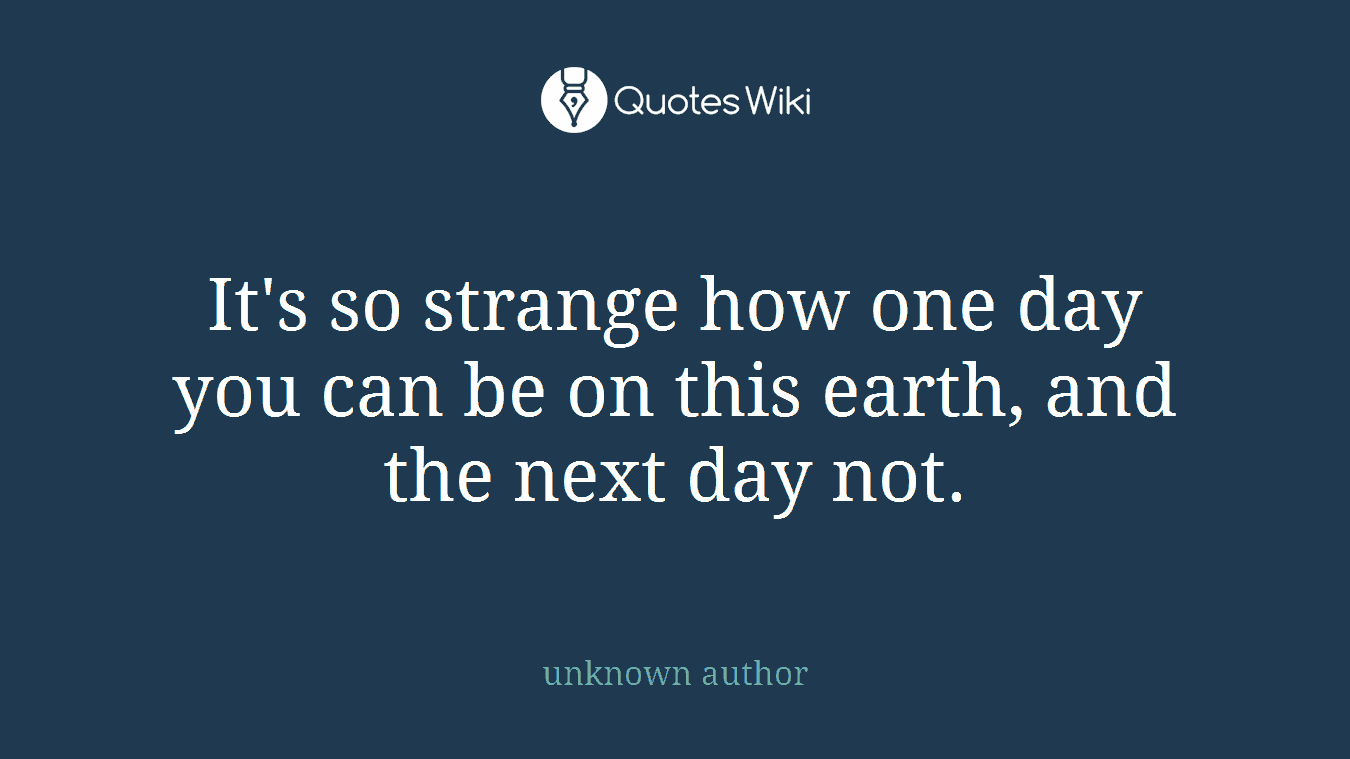 It's so strange how one day you can be on this earth, and the next day not.