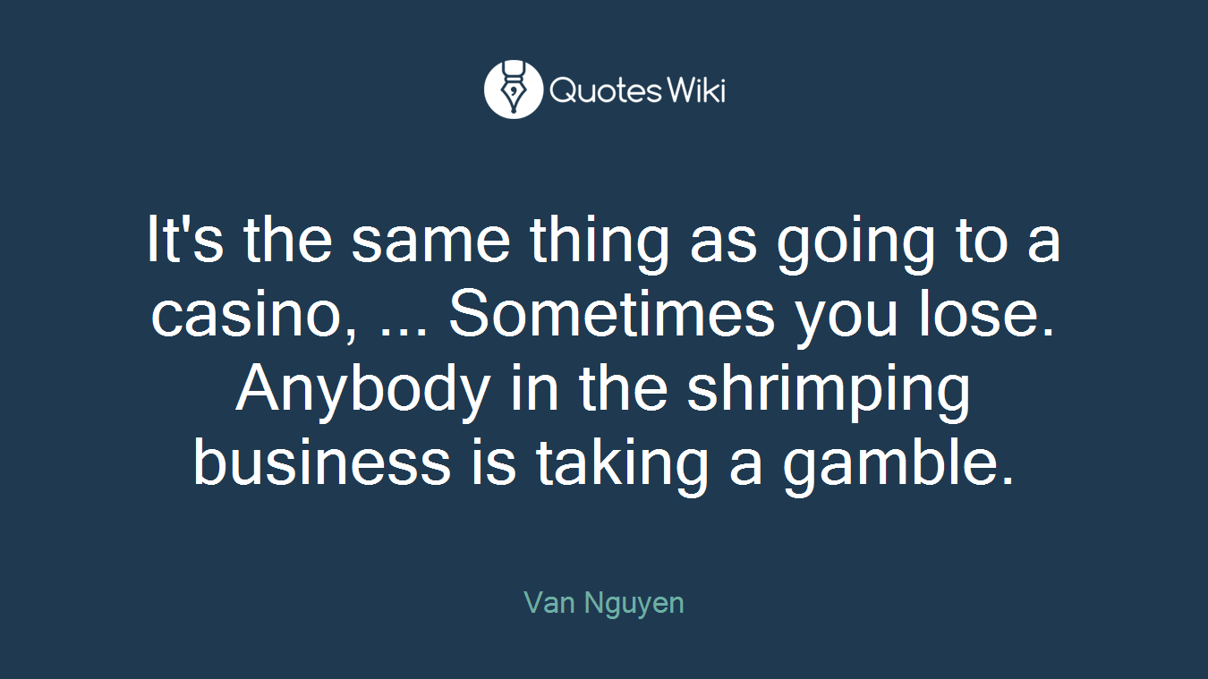 It's the same thing as going to a casino, ... Sometimes you lose. Anybody in the shrimping business is taking a gamble.